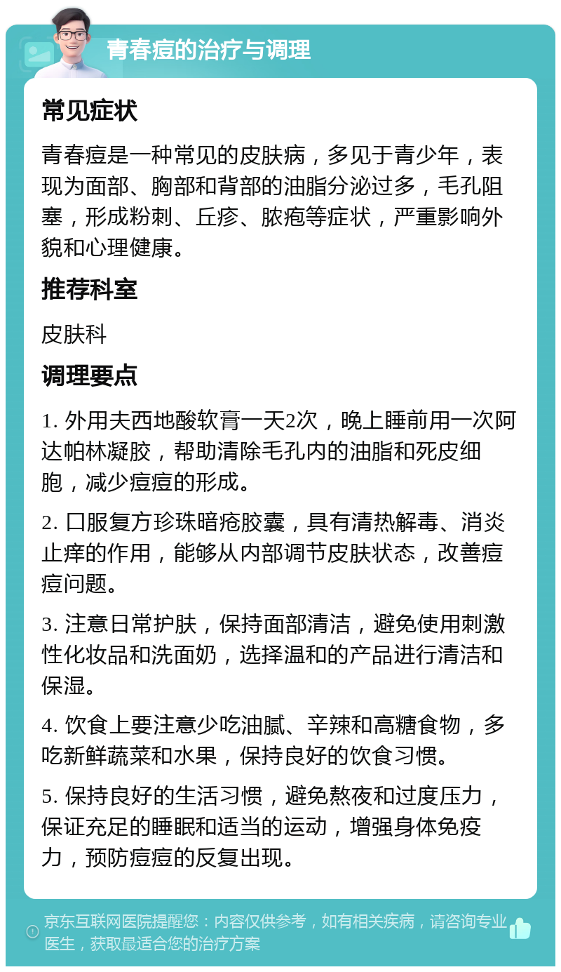 青春痘的治疗与调理 常见症状 青春痘是一种常见的皮肤病，多见于青少年，表现为面部、胸部和背部的油脂分泌过多，毛孔阻塞，形成粉刺、丘疹、脓疱等症状，严重影响外貌和心理健康。 推荐科室 皮肤科 调理要点 1. 外用夫西地酸软膏一天2次，晚上睡前用一次阿达帕林凝胶，帮助清除毛孔内的油脂和死皮细胞，减少痘痘的形成。 2. 口服复方珍珠暗疮胶囊，具有清热解毒、消炎止痒的作用，能够从内部调节皮肤状态，改善痘痘问题。 3. 注意日常护肤，保持面部清洁，避免使用刺激性化妆品和洗面奶，选择温和的产品进行清洁和保湿。 4. 饮食上要注意少吃油腻、辛辣和高糖食物，多吃新鲜蔬菜和水果，保持良好的饮食习惯。 5. 保持良好的生活习惯，避免熬夜和过度压力，保证充足的睡眠和适当的运动，增强身体免疫力，预防痘痘的反复出现。