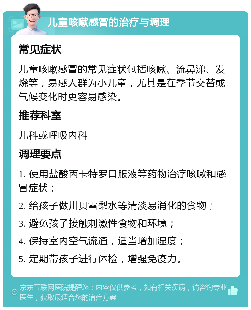 儿童咳嗽感冒的治疗与调理 常见症状 儿童咳嗽感冒的常见症状包括咳嗽、流鼻涕、发烧等，易感人群为小儿童，尤其是在季节交替或气候变化时更容易感染。 推荐科室 儿科或呼吸内科 调理要点 1. 使用盐酸丙卡特罗口服液等药物治疗咳嗽和感冒症状； 2. 给孩子做川贝雪梨水等清淡易消化的食物； 3. 避免孩子接触刺激性食物和环境； 4. 保持室内空气流通，适当增加湿度； 5. 定期带孩子进行体检，增强免疫力。