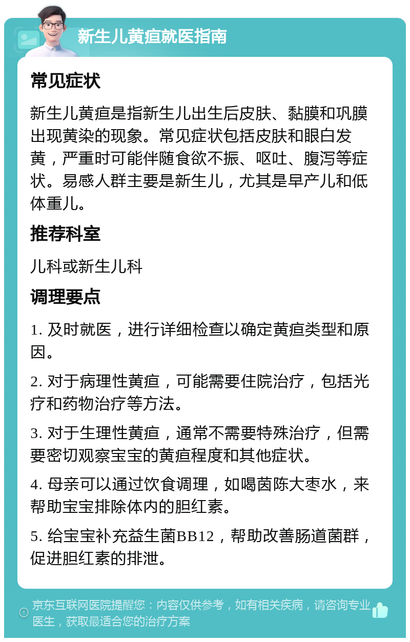 新生儿黄疸就医指南 常见症状 新生儿黄疸是指新生儿出生后皮肤、黏膜和巩膜出现黄染的现象。常见症状包括皮肤和眼白发黄，严重时可能伴随食欲不振、呕吐、腹泻等症状。易感人群主要是新生儿，尤其是早产儿和低体重儿。 推荐科室 儿科或新生儿科 调理要点 1. 及时就医，进行详细检查以确定黄疸类型和原因。 2. 对于病理性黄疸，可能需要住院治疗，包括光疗和药物治疗等方法。 3. 对于生理性黄疸，通常不需要特殊治疗，但需要密切观察宝宝的黄疸程度和其他症状。 4. 母亲可以通过饮食调理，如喝茵陈大枣水，来帮助宝宝排除体内的胆红素。 5. 给宝宝补充益生菌BB12，帮助改善肠道菌群，促进胆红素的排泄。