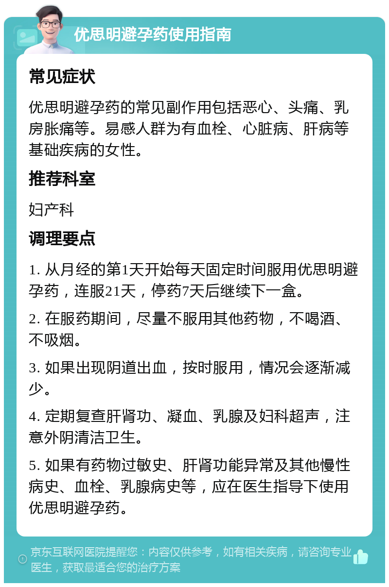 优思明避孕药使用指南 常见症状 优思明避孕药的常见副作用包括恶心、头痛、乳房胀痛等。易感人群为有血栓、心脏病、肝病等基础疾病的女性。 推荐科室 妇产科 调理要点 1. 从月经的第1天开始每天固定时间服用优思明避孕药，连服21天，停药7天后继续下一盒。 2. 在服药期间，尽量不服用其他药物，不喝酒、不吸烟。 3. 如果出现阴道出血，按时服用，情况会逐渐减少。 4. 定期复查肝肾功、凝血、乳腺及妇科超声，注意外阴清洁卫生。 5. 如果有药物过敏史、肝肾功能异常及其他慢性病史、血栓、乳腺病史等，应在医生指导下使用优思明避孕药。