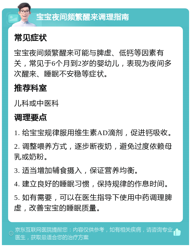 宝宝夜间频繁醒来调理指南 常见症状 宝宝夜间频繁醒来可能与脾虚、低钙等因素有关，常见于6个月到2岁的婴幼儿，表现为夜间多次醒来、睡眠不安稳等症状。 推荐科室 儿科或中医科 调理要点 1. 给宝宝规律服用维生素AD滴剂，促进钙吸收。 2. 调整喂养方式，逐步断夜奶，避免过度依赖母乳或奶粉。 3. 适当增加辅食摄入，保证营养均衡。 4. 建立良好的睡眠习惯，保持规律的作息时间。 5. 如有需要，可以在医生指导下使用中药调理脾虚，改善宝宝的睡眠质量。