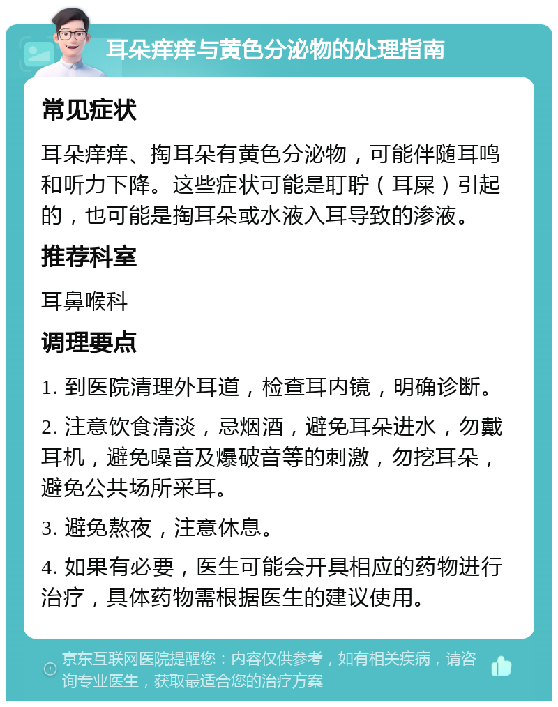 耳朵痒痒与黄色分泌物的处理指南 常见症状 耳朵痒痒、掏耳朵有黄色分泌物，可能伴随耳鸣和听力下降。这些症状可能是耵聍（耳屎）引起的，也可能是掏耳朵或水液入耳导致的渗液。 推荐科室 耳鼻喉科 调理要点 1. 到医院清理外耳道，检查耳内镜，明确诊断。 2. 注意饮食清淡，忌烟酒，避免耳朵进水，勿戴耳机，避免噪音及爆破音等的刺激，勿挖耳朵，避免公共场所采耳。 3. 避免熬夜，注意休息。 4. 如果有必要，医生可能会开具相应的药物进行治疗，具体药物需根据医生的建议使用。