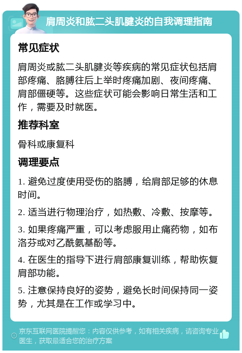 肩周炎和肱二头肌腱炎的自我调理指南 常见症状 肩周炎或肱二头肌腱炎等疾病的常见症状包括肩部疼痛、胳膊往后上举时疼痛加剧、夜间疼痛、肩部僵硬等。这些症状可能会影响日常生活和工作，需要及时就医。 推荐科室 骨科或康复科 调理要点 1. 避免过度使用受伤的胳膊，给肩部足够的休息时间。 2. 适当进行物理治疗，如热敷、冷敷、按摩等。 3. 如果疼痛严重，可以考虑服用止痛药物，如布洛芬或对乙酰氨基酚等。 4. 在医生的指导下进行肩部康复训练，帮助恢复肩部功能。 5. 注意保持良好的姿势，避免长时间保持同一姿势，尤其是在工作或学习中。