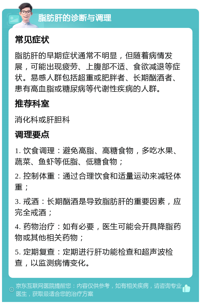 脂肪肝的诊断与调理 常见症状 脂肪肝的早期症状通常不明显，但随着病情发展，可能出现疲劳、上腹部不适、食欲减退等症状。易感人群包括超重或肥胖者、长期酗酒者、患有高血脂或糖尿病等代谢性疾病的人群。 推荐科室 消化科或肝胆科 调理要点 1. 饮食调理：避免高脂、高糖食物，多吃水果、蔬菜、鱼虾等低脂、低糖食物； 2. 控制体重：通过合理饮食和适量运动来减轻体重； 3. 戒酒：长期酗酒是导致脂肪肝的重要因素，应完全戒酒； 4. 药物治疗：如有必要，医生可能会开具降脂药物或其他相关药物； 5. 定期复查：定期进行肝功能检查和超声波检查，以监测病情变化。