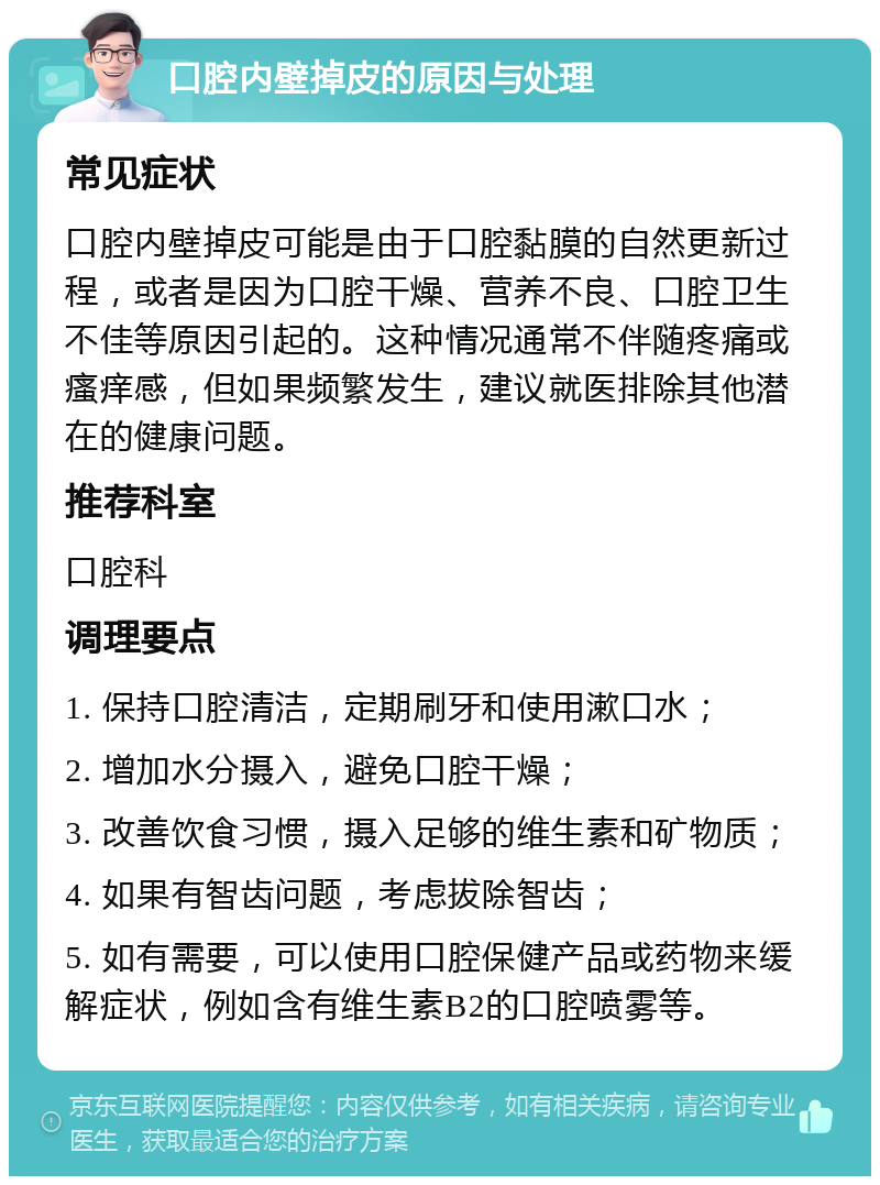 口腔内壁掉皮的原因与处理 常见症状 口腔内壁掉皮可能是由于口腔黏膜的自然更新过程，或者是因为口腔干燥、营养不良、口腔卫生不佳等原因引起的。这种情况通常不伴随疼痛或瘙痒感，但如果频繁发生，建议就医排除其他潜在的健康问题。 推荐科室 口腔科 调理要点 1. 保持口腔清洁，定期刷牙和使用漱口水； 2. 增加水分摄入，避免口腔干燥； 3. 改善饮食习惯，摄入足够的维生素和矿物质； 4. 如果有智齿问题，考虑拔除智齿； 5. 如有需要，可以使用口腔保健产品或药物来缓解症状，例如含有维生素B2的口腔喷雾等。