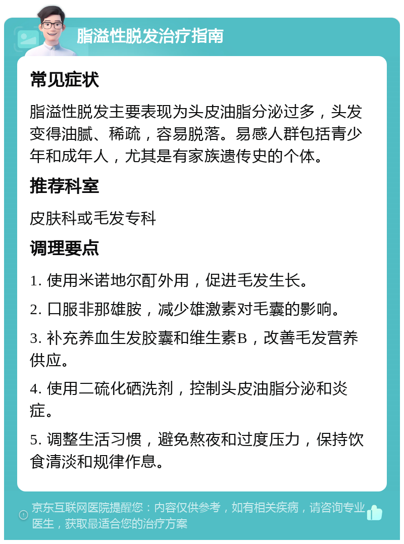 脂溢性脱发治疗指南 常见症状 脂溢性脱发主要表现为头皮油脂分泌过多，头发变得油腻、稀疏，容易脱落。易感人群包括青少年和成年人，尤其是有家族遗传史的个体。 推荐科室 皮肤科或毛发专科 调理要点 1. 使用米诺地尔酊外用，促进毛发生长。 2. 口服非那雄胺，减少雄激素对毛囊的影响。 3. 补充养血生发胶囊和维生素B，改善毛发营养供应。 4. 使用二硫化硒洗剂，控制头皮油脂分泌和炎症。 5. 调整生活习惯，避免熬夜和过度压力，保持饮食清淡和规律作息。