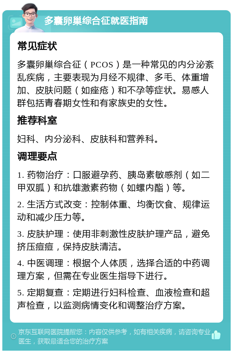 多囊卵巢综合征就医指南 常见症状 多囊卵巢综合征（PCOS）是一种常见的内分泌紊乱疾病，主要表现为月经不规律、多毛、体重增加、皮肤问题（如痤疮）和不孕等症状。易感人群包括青春期女性和有家族史的女性。 推荐科室 妇科、内分泌科、皮肤科和营养科。 调理要点 1. 药物治疗：口服避孕药、胰岛素敏感剂（如二甲双胍）和抗雄激素药物（如螺内酯）等。 2. 生活方式改变：控制体重、均衡饮食、规律运动和减少压力等。 3. 皮肤护理：使用非刺激性皮肤护理产品，避免挤压痘痘，保持皮肤清洁。 4. 中医调理：根据个人体质，选择合适的中药调理方案，但需在专业医生指导下进行。 5. 定期复查：定期进行妇科检查、血液检查和超声检查，以监测病情变化和调整治疗方案。