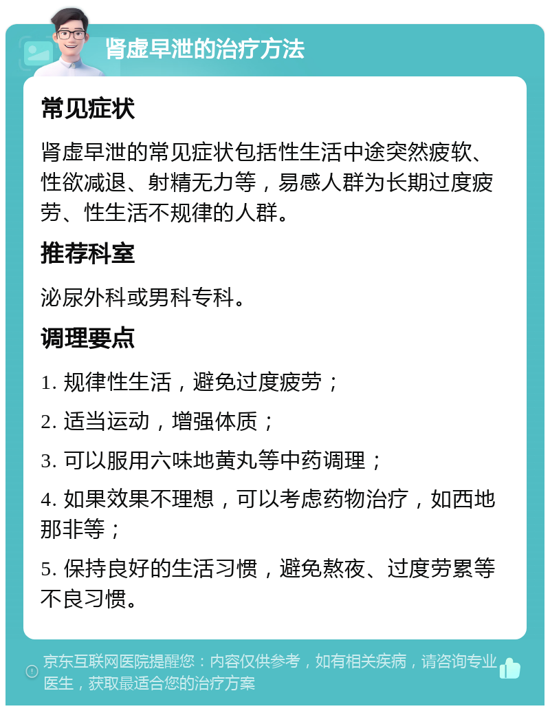 肾虚早泄的治疗方法 常见症状 肾虚早泄的常见症状包括性生活中途突然疲软、性欲减退、射精无力等，易感人群为长期过度疲劳、性生活不规律的人群。 推荐科室 泌尿外科或男科专科。 调理要点 1. 规律性生活，避免过度疲劳； 2. 适当运动，增强体质； 3. 可以服用六味地黄丸等中药调理； 4. 如果效果不理想，可以考虑药物治疗，如西地那非等； 5. 保持良好的生活习惯，避免熬夜、过度劳累等不良习惯。