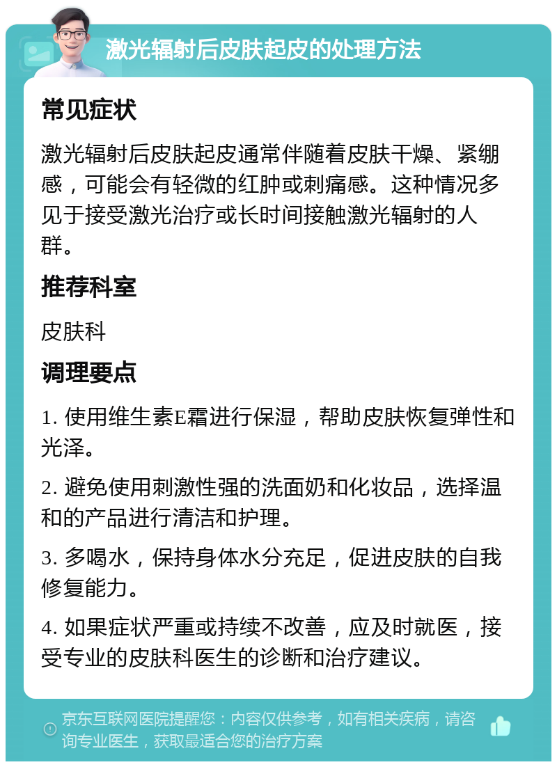 激光辐射后皮肤起皮的处理方法 常见症状 激光辐射后皮肤起皮通常伴随着皮肤干燥、紧绷感，可能会有轻微的红肿或刺痛感。这种情况多见于接受激光治疗或长时间接触激光辐射的人群。 推荐科室 皮肤科 调理要点 1. 使用维生素E霜进行保湿，帮助皮肤恢复弹性和光泽。 2. 避免使用刺激性强的洗面奶和化妆品，选择温和的产品进行清洁和护理。 3. 多喝水，保持身体水分充足，促进皮肤的自我修复能力。 4. 如果症状严重或持续不改善，应及时就医，接受专业的皮肤科医生的诊断和治疗建议。