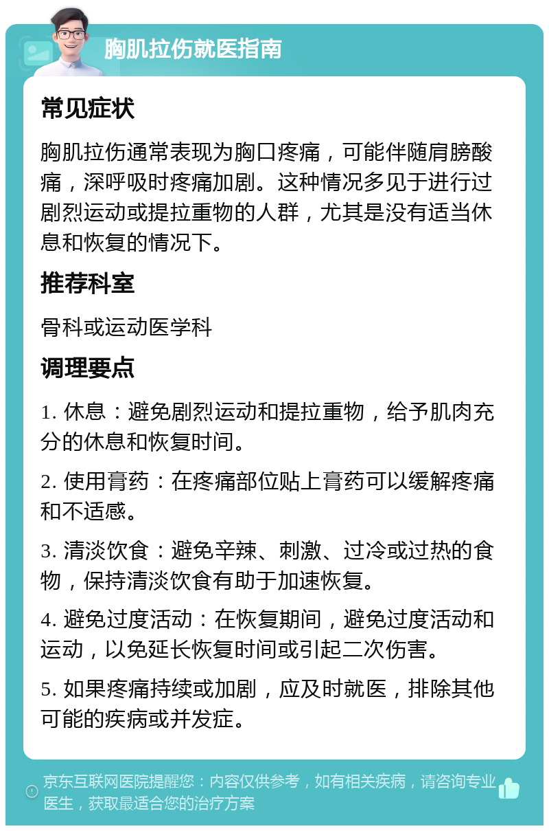 胸肌拉伤就医指南 常见症状 胸肌拉伤通常表现为胸口疼痛，可能伴随肩膀酸痛，深呼吸时疼痛加剧。这种情况多见于进行过剧烈运动或提拉重物的人群，尤其是没有适当休息和恢复的情况下。 推荐科室 骨科或运动医学科 调理要点 1. 休息：避免剧烈运动和提拉重物，给予肌肉充分的休息和恢复时间。 2. 使用膏药：在疼痛部位贴上膏药可以缓解疼痛和不适感。 3. 清淡饮食：避免辛辣、刺激、过冷或过热的食物，保持清淡饮食有助于加速恢复。 4. 避免过度活动：在恢复期间，避免过度活动和运动，以免延长恢复时间或引起二次伤害。 5. 如果疼痛持续或加剧，应及时就医，排除其他可能的疾病或并发症。