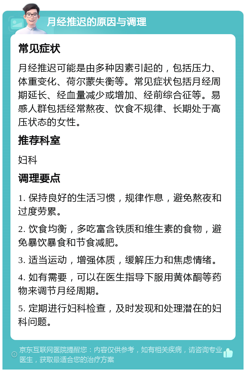 月经推迟的原因与调理 常见症状 月经推迟可能是由多种因素引起的，包括压力、体重变化、荷尔蒙失衡等。常见症状包括月经周期延长、经血量减少或增加、经前综合征等。易感人群包括经常熬夜、饮食不规律、长期处于高压状态的女性。 推荐科室 妇科 调理要点 1. 保持良好的生活习惯，规律作息，避免熬夜和过度劳累。 2. 饮食均衡，多吃富含铁质和维生素的食物，避免暴饮暴食和节食减肥。 3. 适当运动，增强体质，缓解压力和焦虑情绪。 4. 如有需要，可以在医生指导下服用黄体酮等药物来调节月经周期。 5. 定期进行妇科检查，及时发现和处理潜在的妇科问题。