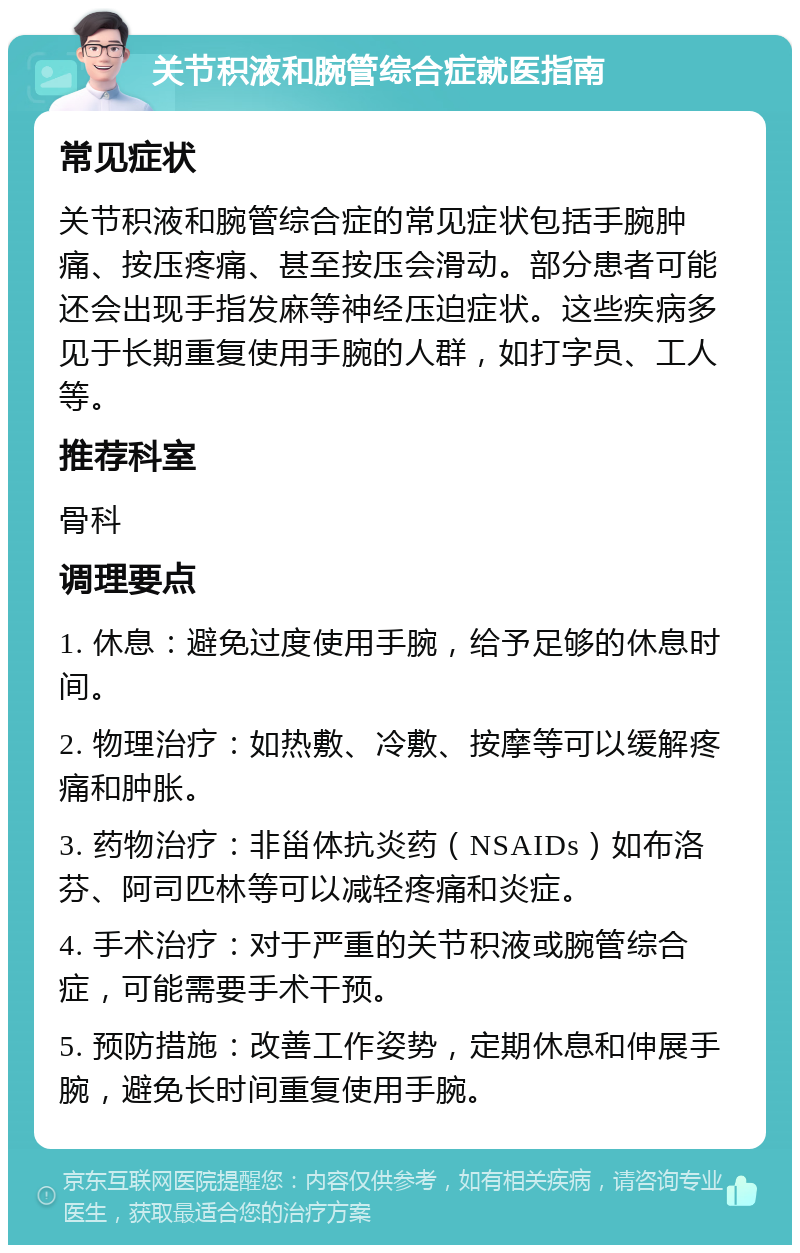 关节积液和腕管综合症就医指南 常见症状 关节积液和腕管综合症的常见症状包括手腕肿痛、按压疼痛、甚至按压会滑动。部分患者可能还会出现手指发麻等神经压迫症状。这些疾病多见于长期重复使用手腕的人群，如打字员、工人等。 推荐科室 骨科 调理要点 1. 休息：避免过度使用手腕，给予足够的休息时间。 2. 物理治疗：如热敷、冷敷、按摩等可以缓解疼痛和肿胀。 3. 药物治疗：非甾体抗炎药（NSAIDs）如布洛芬、阿司匹林等可以减轻疼痛和炎症。 4. 手术治疗：对于严重的关节积液或腕管综合症，可能需要手术干预。 5. 预防措施：改善工作姿势，定期休息和伸展手腕，避免长时间重复使用手腕。