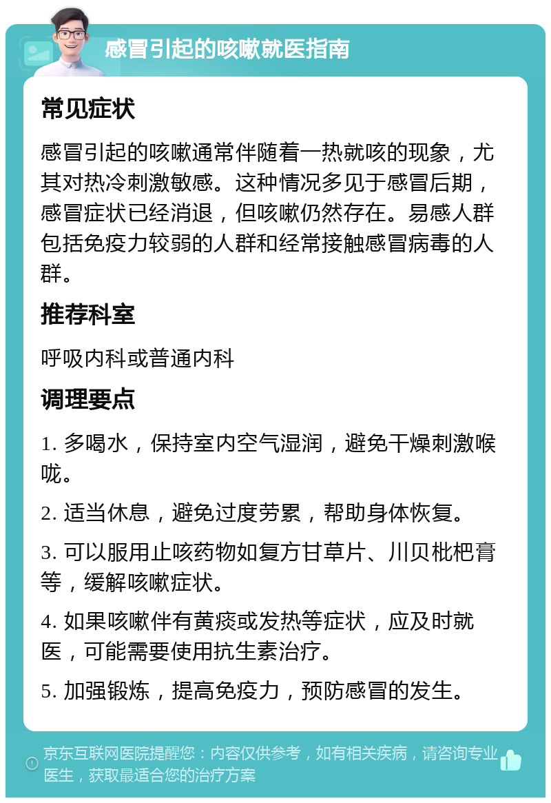 感冒引起的咳嗽就医指南 常见症状 感冒引起的咳嗽通常伴随着一热就咳的现象，尤其对热冷刺激敏感。这种情况多见于感冒后期，感冒症状已经消退，但咳嗽仍然存在。易感人群包括免疫力较弱的人群和经常接触感冒病毒的人群。 推荐科室 呼吸内科或普通内科 调理要点 1. 多喝水，保持室内空气湿润，避免干燥刺激喉咙。 2. 适当休息，避免过度劳累，帮助身体恢复。 3. 可以服用止咳药物如复方甘草片、川贝枇杷膏等，缓解咳嗽症状。 4. 如果咳嗽伴有黄痰或发热等症状，应及时就医，可能需要使用抗生素治疗。 5. 加强锻炼，提高免疫力，预防感冒的发生。