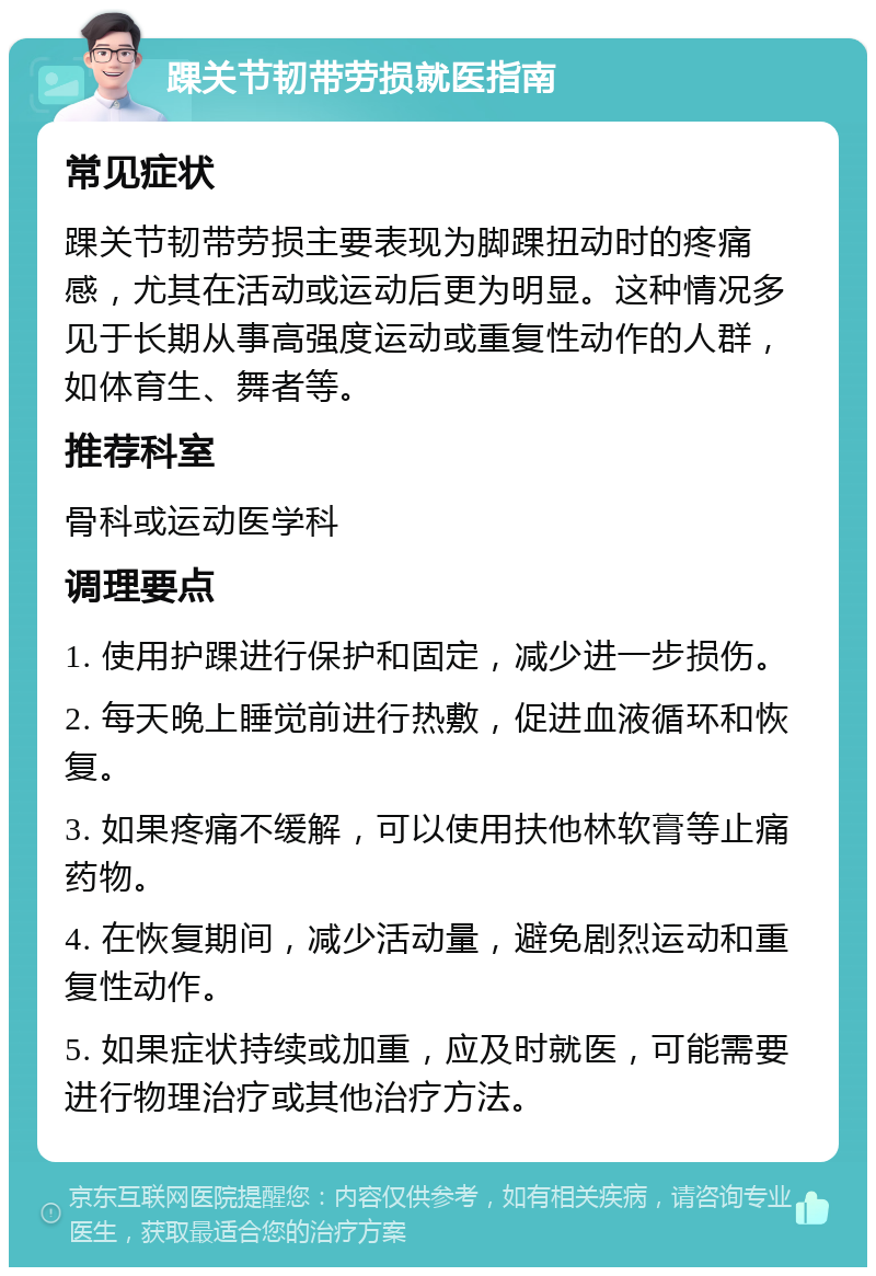 踝关节韧带劳损就医指南 常见症状 踝关节韧带劳损主要表现为脚踝扭动时的疼痛感，尤其在活动或运动后更为明显。这种情况多见于长期从事高强度运动或重复性动作的人群，如体育生、舞者等。 推荐科室 骨科或运动医学科 调理要点 1. 使用护踝进行保护和固定，减少进一步损伤。 2. 每天晚上睡觉前进行热敷，促进血液循环和恢复。 3. 如果疼痛不缓解，可以使用扶他林软膏等止痛药物。 4. 在恢复期间，减少活动量，避免剧烈运动和重复性动作。 5. 如果症状持续或加重，应及时就医，可能需要进行物理治疗或其他治疗方法。