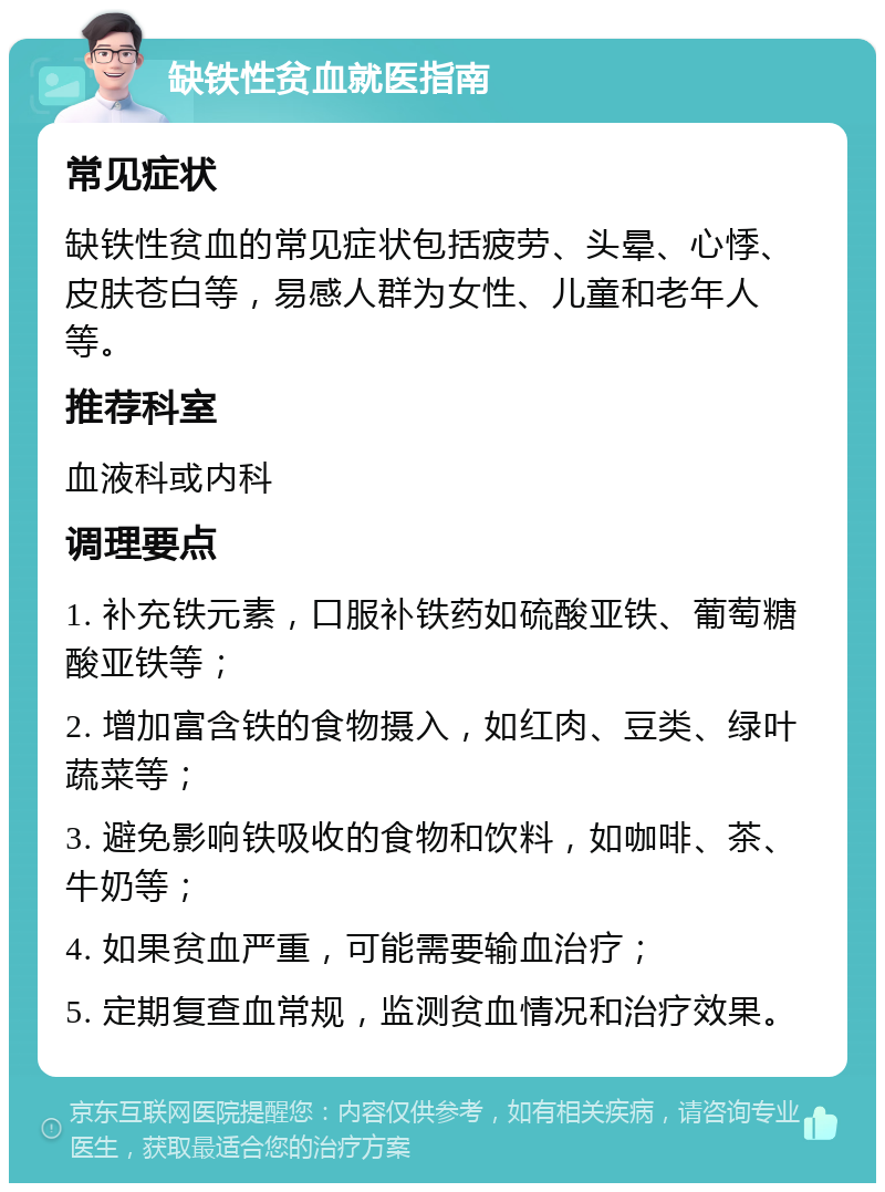 缺铁性贫血就医指南 常见症状 缺铁性贫血的常见症状包括疲劳、头晕、心悸、皮肤苍白等，易感人群为女性、儿童和老年人等。 推荐科室 血液科或内科 调理要点 1. 补充铁元素，口服补铁药如硫酸亚铁、葡萄糖酸亚铁等； 2. 增加富含铁的食物摄入，如红肉、豆类、绿叶蔬菜等； 3. 避免影响铁吸收的食物和饮料，如咖啡、茶、牛奶等； 4. 如果贫血严重，可能需要输血治疗； 5. 定期复查血常规，监测贫血情况和治疗效果。