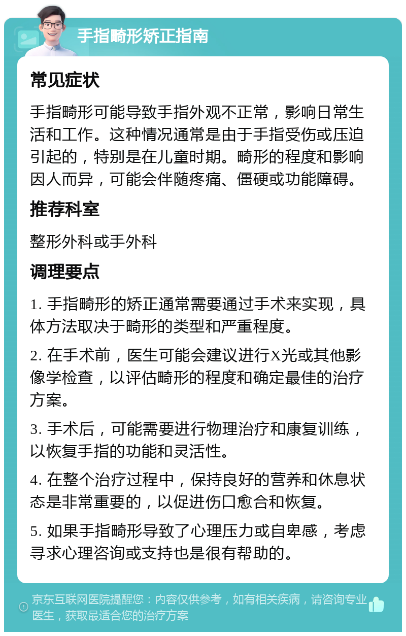 手指畸形矫正指南 常见症状 手指畸形可能导致手指外观不正常，影响日常生活和工作。这种情况通常是由于手指受伤或压迫引起的，特别是在儿童时期。畸形的程度和影响因人而异，可能会伴随疼痛、僵硬或功能障碍。 推荐科室 整形外科或手外科 调理要点 1. 手指畸形的矫正通常需要通过手术来实现，具体方法取决于畸形的类型和严重程度。 2. 在手术前，医生可能会建议进行X光或其他影像学检查，以评估畸形的程度和确定最佳的治疗方案。 3. 手术后，可能需要进行物理治疗和康复训练，以恢复手指的功能和灵活性。 4. 在整个治疗过程中，保持良好的营养和休息状态是非常重要的，以促进伤口愈合和恢复。 5. 如果手指畸形导致了心理压力或自卑感，考虑寻求心理咨询或支持也是很有帮助的。