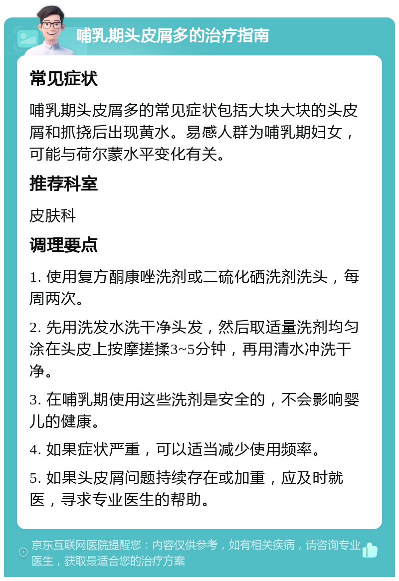 哺乳期头皮屑多的治疗指南 常见症状 哺乳期头皮屑多的常见症状包括大块大块的头皮屑和抓挠后出现黄水。易感人群为哺乳期妇女，可能与荷尔蒙水平变化有关。 推荐科室 皮肤科 调理要点 1. 使用复方酮康唑洗剂或二硫化硒洗剂洗头，每周两次。 2. 先用洗发水洗干净头发，然后取适量洗剂均匀涂在头皮上按摩搓揉3~5分钟，再用清水冲洗干净。 3. 在哺乳期使用这些洗剂是安全的，不会影响婴儿的健康。 4. 如果症状严重，可以适当减少使用频率。 5. 如果头皮屑问题持续存在或加重，应及时就医，寻求专业医生的帮助。