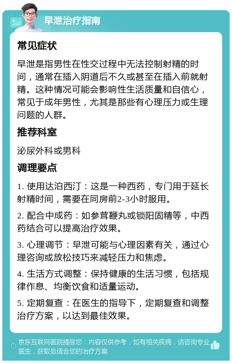 早泄治疗指南 常见症状 早泄是指男性在性交过程中无法控制射精的时间，通常在插入阴道后不久或甚至在插入前就射精。这种情况可能会影响性生活质量和自信心，常见于成年男性，尤其是那些有心理压力或生理问题的人群。 推荐科室 泌尿外科或男科 调理要点 1. 使用达泊西汀：这是一种西药，专门用于延长射精时间，需要在同房前2-3小时服用。 2. 配合中成药：如参茸鞭丸或锁阳固精等，中西药结合可以提高治疗效果。 3. 心理调节：早泄可能与心理因素有关，通过心理咨询或放松技巧来减轻压力和焦虑。 4. 生活方式调整：保持健康的生活习惯，包括规律作息、均衡饮食和适量运动。 5. 定期复查：在医生的指导下，定期复查和调整治疗方案，以达到最佳效果。