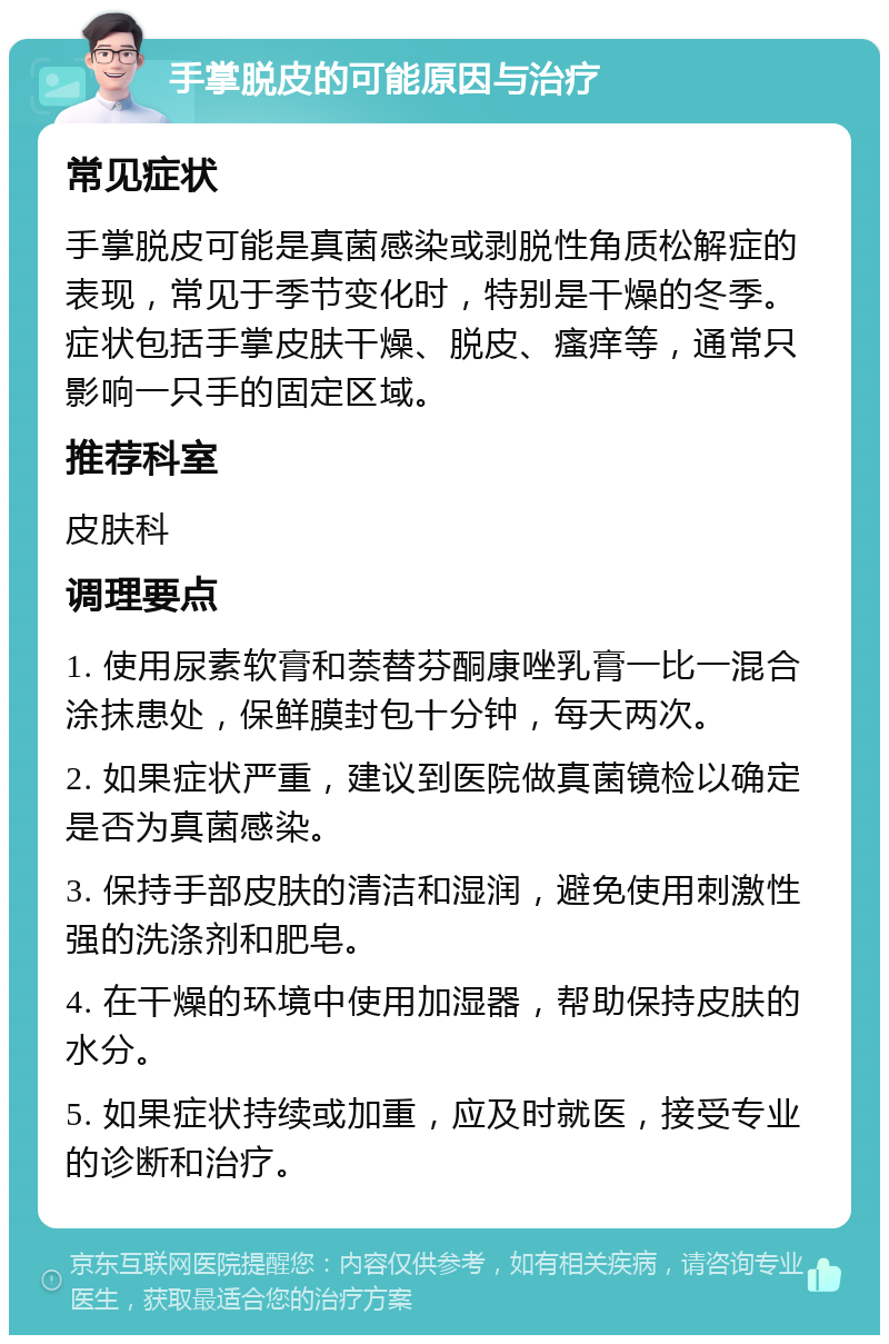 手掌脱皮的可能原因与治疗 常见症状 手掌脱皮可能是真菌感染或剥脱性角质松解症的表现，常见于季节变化时，特别是干燥的冬季。症状包括手掌皮肤干燥、脱皮、瘙痒等，通常只影响一只手的固定区域。 推荐科室 皮肤科 调理要点 1. 使用尿素软膏和萘替芬酮康唑乳膏一比一混合涂抹患处，保鲜膜封包十分钟，每天两次。 2. 如果症状严重，建议到医院做真菌镜检以确定是否为真菌感染。 3. 保持手部皮肤的清洁和湿润，避免使用刺激性强的洗涤剂和肥皂。 4. 在干燥的环境中使用加湿器，帮助保持皮肤的水分。 5. 如果症状持续或加重，应及时就医，接受专业的诊断和治疗。