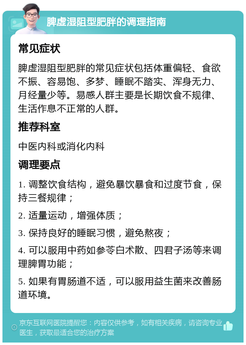 脾虚湿阻型肥胖的调理指南 常见症状 脾虚湿阻型肥胖的常见症状包括体重偏轻、食欲不振、容易饱、多梦、睡眠不踏实、浑身无力、月经量少等。易感人群主要是长期饮食不规律、生活作息不正常的人群。 推荐科室 中医内科或消化内科 调理要点 1. 调整饮食结构，避免暴饮暴食和过度节食，保持三餐规律； 2. 适量运动，增强体质； 3. 保持良好的睡眠习惯，避免熬夜； 4. 可以服用中药如参苓白术散、四君子汤等来调理脾胃功能； 5. 如果有胃肠道不适，可以服用益生菌来改善肠道环境。