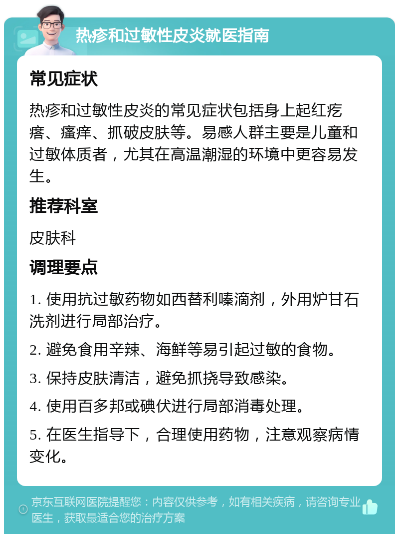 热疹和过敏性皮炎就医指南 常见症状 热疹和过敏性皮炎的常见症状包括身上起红疙瘩、瘙痒、抓破皮肤等。易感人群主要是儿童和过敏体质者，尤其在高温潮湿的环境中更容易发生。 推荐科室 皮肤科 调理要点 1. 使用抗过敏药物如西替利嗪滴剂，外用炉甘石洗剂进行局部治疗。 2. 避免食用辛辣、海鲜等易引起过敏的食物。 3. 保持皮肤清洁，避免抓挠导致感染。 4. 使用百多邦或碘伏进行局部消毒处理。 5. 在医生指导下，合理使用药物，注意观察病情变化。