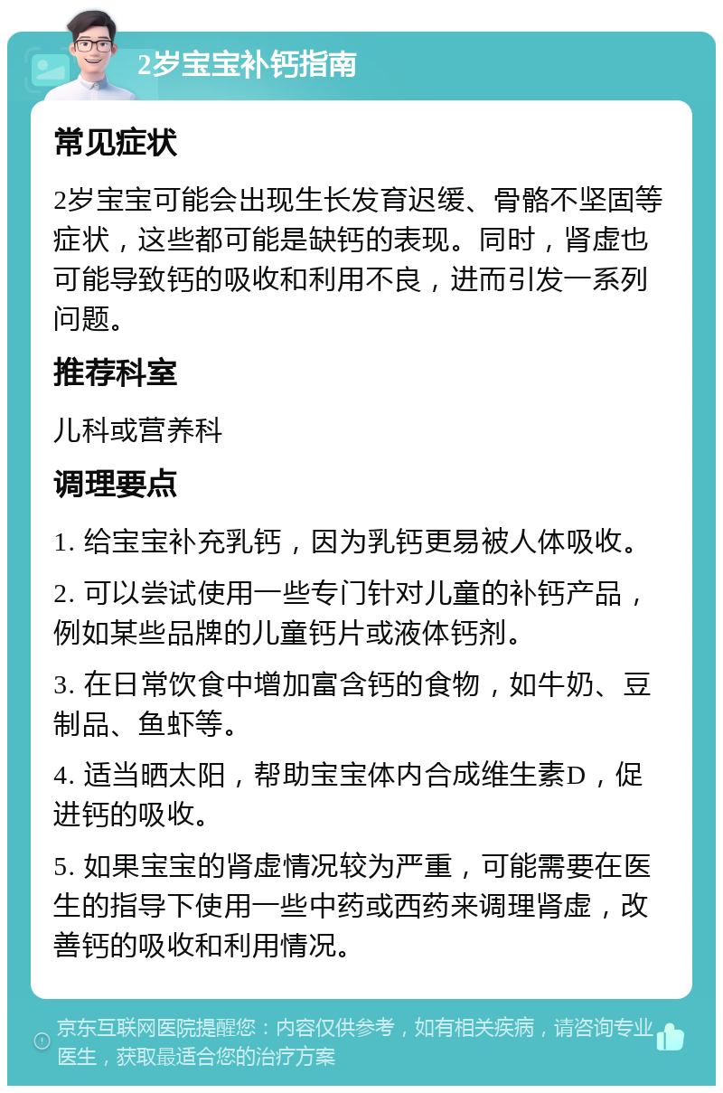 2岁宝宝补钙指南 常见症状 2岁宝宝可能会出现生长发育迟缓、骨骼不坚固等症状，这些都可能是缺钙的表现。同时，肾虚也可能导致钙的吸收和利用不良，进而引发一系列问题。 推荐科室 儿科或营养科 调理要点 1. 给宝宝补充乳钙，因为乳钙更易被人体吸收。 2. 可以尝试使用一些专门针对儿童的补钙产品，例如某些品牌的儿童钙片或液体钙剂。 3. 在日常饮食中增加富含钙的食物，如牛奶、豆制品、鱼虾等。 4. 适当晒太阳，帮助宝宝体内合成维生素D，促进钙的吸收。 5. 如果宝宝的肾虚情况较为严重，可能需要在医生的指导下使用一些中药或西药来调理肾虚，改善钙的吸收和利用情况。