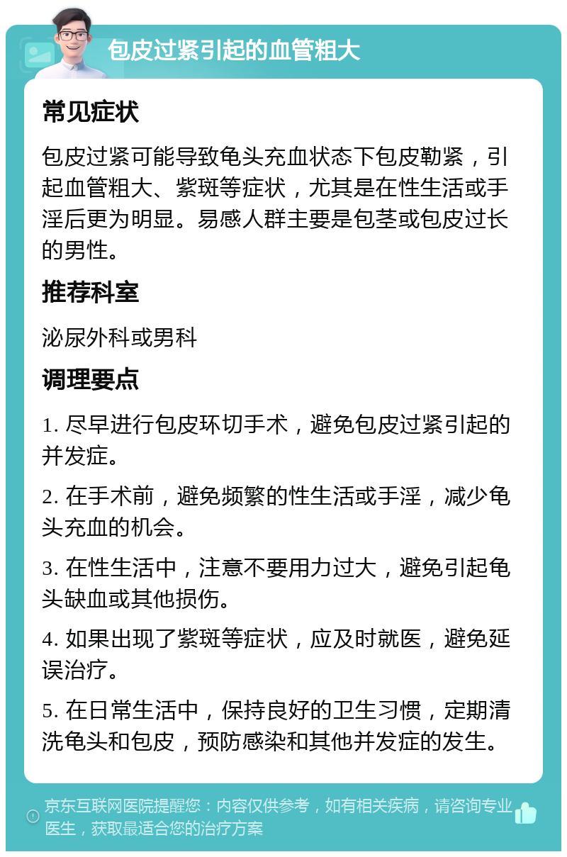 包皮过紧引起的血管粗大 常见症状 包皮过紧可能导致龟头充血状态下包皮勒紧，引起血管粗大、紫斑等症状，尤其是在性生活或手淫后更为明显。易感人群主要是包茎或包皮过长的男性。 推荐科室 泌尿外科或男科 调理要点 1. 尽早进行包皮环切手术，避免包皮过紧引起的并发症。 2. 在手术前，避免频繁的性生活或手淫，减少龟头充血的机会。 3. 在性生活中，注意不要用力过大，避免引起龟头缺血或其他损伤。 4. 如果出现了紫斑等症状，应及时就医，避免延误治疗。 5. 在日常生活中，保持良好的卫生习惯，定期清洗龟头和包皮，预防感染和其他并发症的发生。