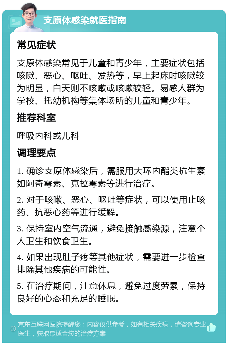 支原体感染就医指南 常见症状 支原体感染常见于儿童和青少年，主要症状包括咳嗽、恶心、呕吐、发热等，早上起床时咳嗽较为明显，白天则不咳嗽或咳嗽较轻。易感人群为学校、托幼机构等集体场所的儿童和青少年。 推荐科室 呼吸内科或儿科 调理要点 1. 确诊支原体感染后，需服用大环内酯类抗生素如阿奇霉素、克拉霉素等进行治疗。 2. 对于咳嗽、恶心、呕吐等症状，可以使用止咳药、抗恶心药等进行缓解。 3. 保持室内空气流通，避免接触感染源，注意个人卫生和饮食卫生。 4. 如果出现肚子疼等其他症状，需要进一步检查排除其他疾病的可能性。 5. 在治疗期间，注意休息，避免过度劳累，保持良好的心态和充足的睡眠。