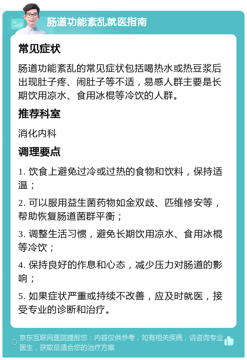 肠道功能紊乱就医指南 常见症状 肠道功能紊乱的常见症状包括喝热水或热豆浆后出现肚子疼、闹肚子等不适，易感人群主要是长期饮用凉水、食用冰棍等冷饮的人群。 推荐科室 消化内科 调理要点 1. 饮食上避免过冷或过热的食物和饮料，保持适温； 2. 可以服用益生菌药物如金双歧、匹维修安等，帮助恢复肠道菌群平衡； 3. 调整生活习惯，避免长期饮用凉水、食用冰棍等冷饮； 4. 保持良好的作息和心态，减少压力对肠道的影响； 5. 如果症状严重或持续不改善，应及时就医，接受专业的诊断和治疗。