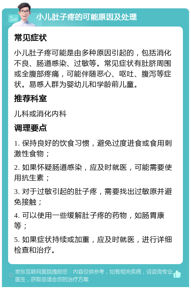 小儿肚子疼的可能原因及处理 常见症状 小儿肚子疼可能是由多种原因引起的，包括消化不良、肠道感染、过敏等。常见症状有肚脐周围或全腹部疼痛，可能伴随恶心、呕吐、腹泻等症状。易感人群为婴幼儿和学龄前儿童。 推荐科室 儿科或消化内科 调理要点 1. 保持良好的饮食习惯，避免过度进食或食用刺激性食物； 2. 如果怀疑肠道感染，应及时就医，可能需要使用抗生素； 3. 对于过敏引起的肚子疼，需要找出过敏原并避免接触； 4. 可以使用一些缓解肚子疼的药物，如肠胃康等； 5. 如果症状持续或加重，应及时就医，进行详细检查和治疗。