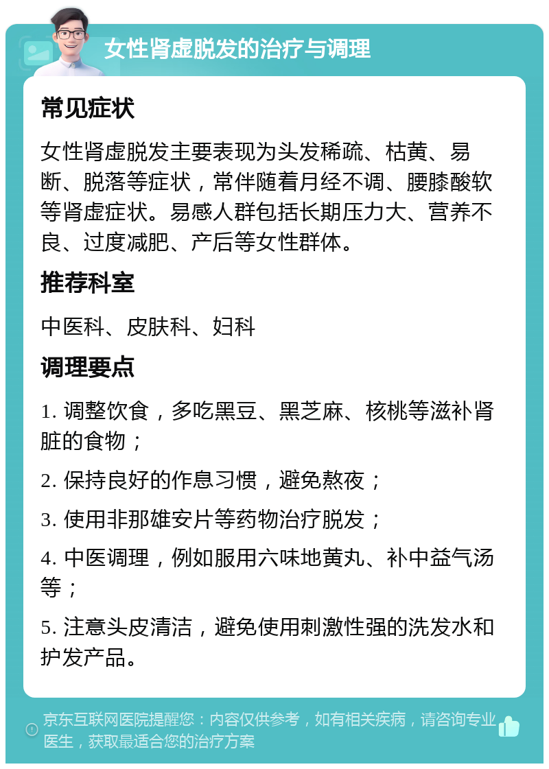 女性肾虚脱发的治疗与调理 常见症状 女性肾虚脱发主要表现为头发稀疏、枯黄、易断、脱落等症状，常伴随着月经不调、腰膝酸软等肾虚症状。易感人群包括长期压力大、营养不良、过度减肥、产后等女性群体。 推荐科室 中医科、皮肤科、妇科 调理要点 1. 调整饮食，多吃黑豆、黑芝麻、核桃等滋补肾脏的食物； 2. 保持良好的作息习惯，避免熬夜； 3. 使用非那雄安片等药物治疗脱发； 4. 中医调理，例如服用六味地黄丸、补中益气汤等； 5. 注意头皮清洁，避免使用刺激性强的洗发水和护发产品。