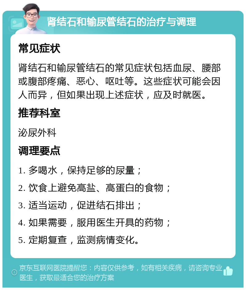 肾结石和输尿管结石的治疗与调理 常见症状 肾结石和输尿管结石的常见症状包括血尿、腰部或腹部疼痛、恶心、呕吐等。这些症状可能会因人而异，但如果出现上述症状，应及时就医。 推荐科室 泌尿外科 调理要点 1. 多喝水，保持足够的尿量； 2. 饮食上避免高盐、高蛋白的食物； 3. 适当运动，促进结石排出； 4. 如果需要，服用医生开具的药物； 5. 定期复查，监测病情变化。