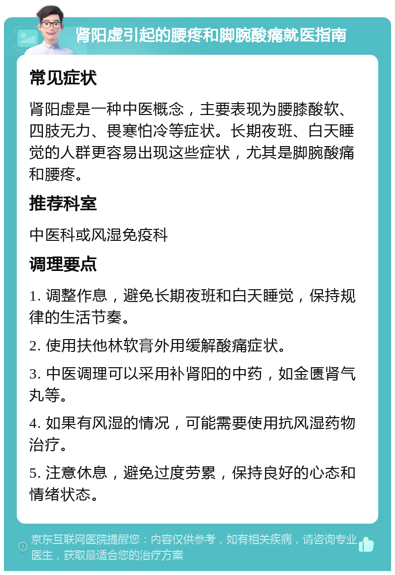 肾阳虚引起的腰疼和脚腕酸痛就医指南 常见症状 肾阳虚是一种中医概念，主要表现为腰膝酸软、四肢无力、畏寒怕冷等症状。长期夜班、白天睡觉的人群更容易出现这些症状，尤其是脚腕酸痛和腰疼。 推荐科室 中医科或风湿免疫科 调理要点 1. 调整作息，避免长期夜班和白天睡觉，保持规律的生活节奏。 2. 使用扶他林软膏外用缓解酸痛症状。 3. 中医调理可以采用补肾阳的中药，如金匮肾气丸等。 4. 如果有风湿的情况，可能需要使用抗风湿药物治疗。 5. 注意休息，避免过度劳累，保持良好的心态和情绪状态。