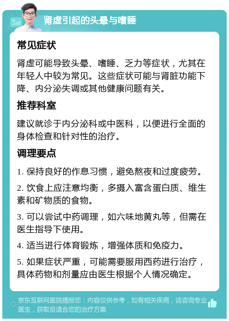 肾虚引起的头晕与嗜睡 常见症状 肾虚可能导致头晕、嗜睡、乏力等症状，尤其在年轻人中较为常见。这些症状可能与肾脏功能下降、内分泌失调或其他健康问题有关。 推荐科室 建议就诊于内分泌科或中医科，以便进行全面的身体检查和针对性的治疗。 调理要点 1. 保持良好的作息习惯，避免熬夜和过度疲劳。 2. 饮食上应注意均衡，多摄入富含蛋白质、维生素和矿物质的食物。 3. 可以尝试中药调理，如六味地黄丸等，但需在医生指导下使用。 4. 适当进行体育锻炼，增强体质和免疫力。 5. 如果症状严重，可能需要服用西药进行治疗，具体药物和剂量应由医生根据个人情况确定。