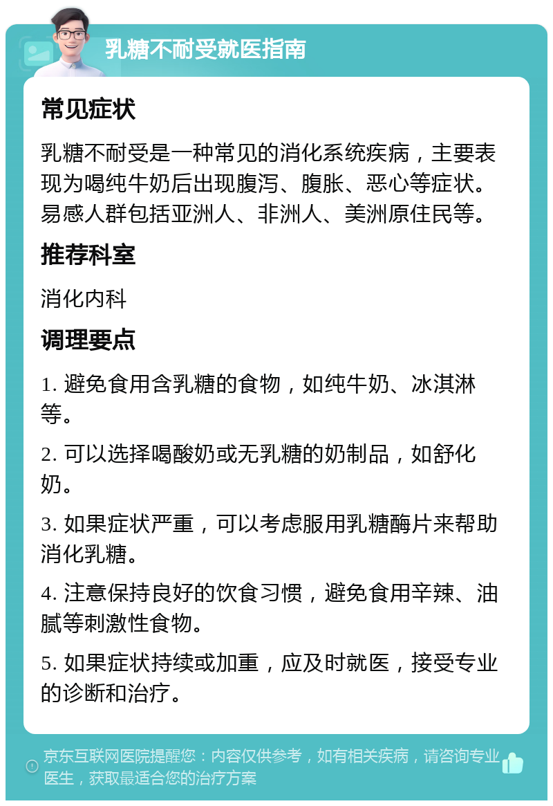 乳糖不耐受就医指南 常见症状 乳糖不耐受是一种常见的消化系统疾病，主要表现为喝纯牛奶后出现腹泻、腹胀、恶心等症状。易感人群包括亚洲人、非洲人、美洲原住民等。 推荐科室 消化内科 调理要点 1. 避免食用含乳糖的食物，如纯牛奶、冰淇淋等。 2. 可以选择喝酸奶或无乳糖的奶制品，如舒化奶。 3. 如果症状严重，可以考虑服用乳糖酶片来帮助消化乳糖。 4. 注意保持良好的饮食习惯，避免食用辛辣、油腻等刺激性食物。 5. 如果症状持续或加重，应及时就医，接受专业的诊断和治疗。