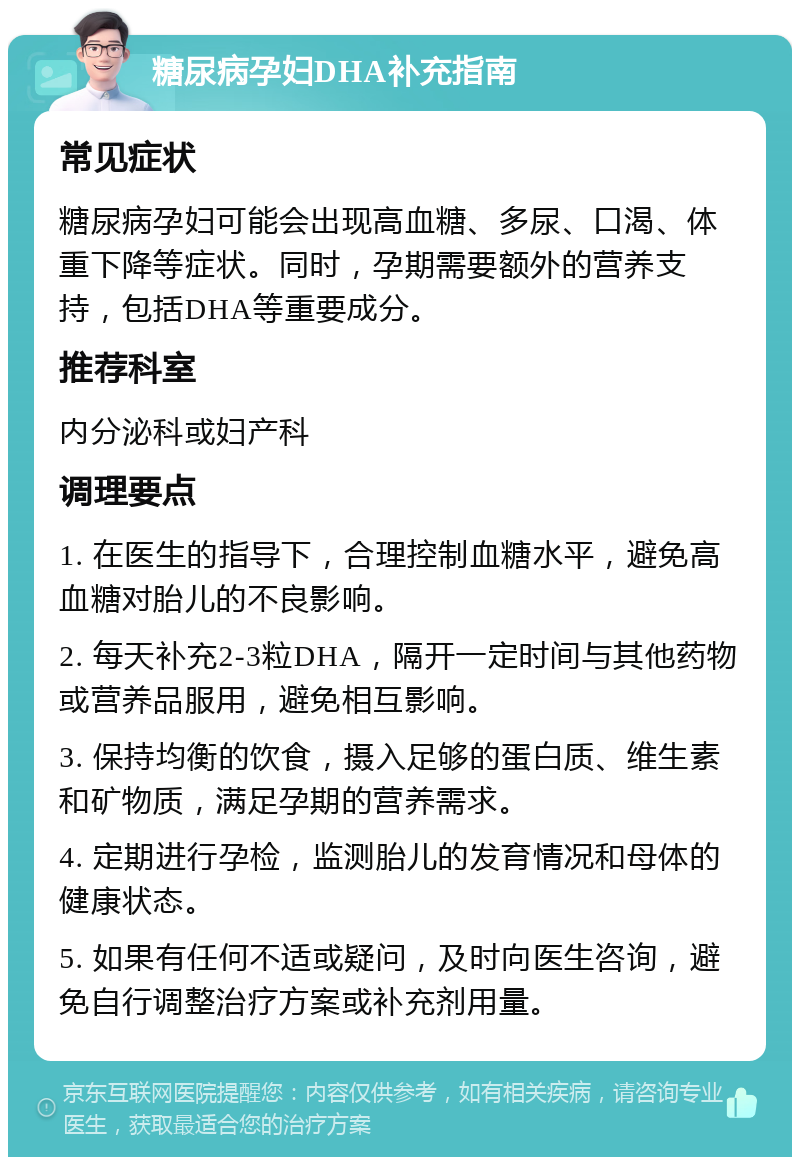 糖尿病孕妇DHA补充指南 常见症状 糖尿病孕妇可能会出现高血糖、多尿、口渴、体重下降等症状。同时，孕期需要额外的营养支持，包括DHA等重要成分。 推荐科室 内分泌科或妇产科 调理要点 1. 在医生的指导下，合理控制血糖水平，避免高血糖对胎儿的不良影响。 2. 每天补充2-3粒DHA，隔开一定时间与其他药物或营养品服用，避免相互影响。 3. 保持均衡的饮食，摄入足够的蛋白质、维生素和矿物质，满足孕期的营养需求。 4. 定期进行孕检，监测胎儿的发育情况和母体的健康状态。 5. 如果有任何不适或疑问，及时向医生咨询，避免自行调整治疗方案或补充剂用量。