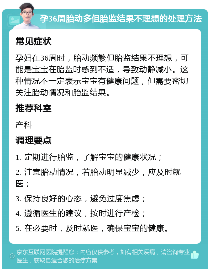 孕36周胎动多但胎监结果不理想的处理方法 常见症状 孕妇在36周时，胎动频繁但胎监结果不理想，可能是宝宝在胎监时感到不适，导致动静减小。这种情况不一定表示宝宝有健康问题，但需要密切关注胎动情况和胎监结果。 推荐科室 产科 调理要点 1. 定期进行胎监，了解宝宝的健康状况； 2. 注意胎动情况，若胎动明显减少，应及时就医； 3. 保持良好的心态，避免过度焦虑； 4. 遵循医生的建议，按时进行产检； 5. 在必要时，及时就医，确保宝宝的健康。