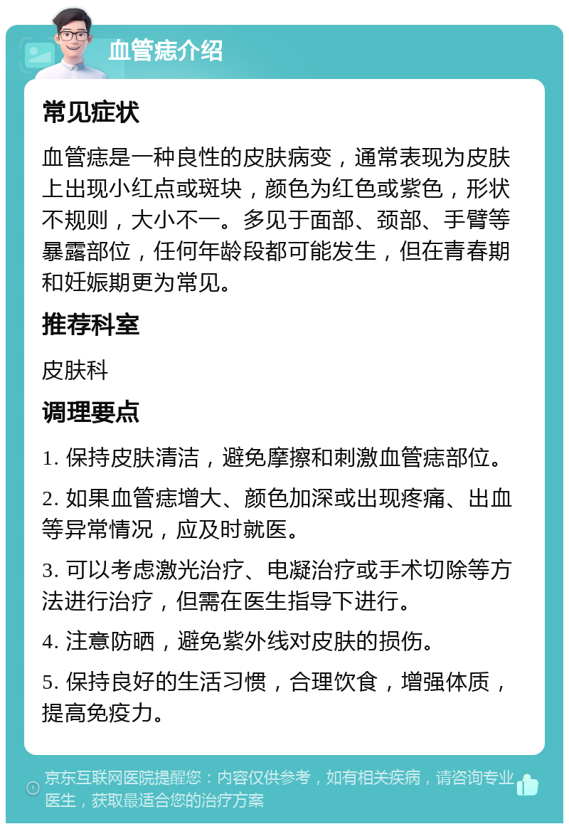 血管痣介绍 常见症状 血管痣是一种良性的皮肤病变，通常表现为皮肤上出现小红点或斑块，颜色为红色或紫色，形状不规则，大小不一。多见于面部、颈部、手臂等暴露部位，任何年龄段都可能发生，但在青春期和妊娠期更为常见。 推荐科室 皮肤科 调理要点 1. 保持皮肤清洁，避免摩擦和刺激血管痣部位。 2. 如果血管痣增大、颜色加深或出现疼痛、出血等异常情况，应及时就医。 3. 可以考虑激光治疗、电凝治疗或手术切除等方法进行治疗，但需在医生指导下进行。 4. 注意防晒，避免紫外线对皮肤的损伤。 5. 保持良好的生活习惯，合理饮食，增强体质，提高免疫力。