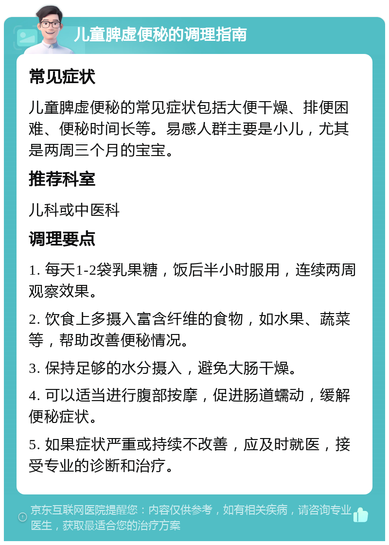 儿童脾虚便秘的调理指南 常见症状 儿童脾虚便秘的常见症状包括大便干燥、排便困难、便秘时间长等。易感人群主要是小儿，尤其是两周三个月的宝宝。 推荐科室 儿科或中医科 调理要点 1. 每天1-2袋乳果糖，饭后半小时服用，连续两周观察效果。 2. 饮食上多摄入富含纤维的食物，如水果、蔬菜等，帮助改善便秘情况。 3. 保持足够的水分摄入，避免大肠干燥。 4. 可以适当进行腹部按摩，促进肠道蠕动，缓解便秘症状。 5. 如果症状严重或持续不改善，应及时就医，接受专业的诊断和治疗。