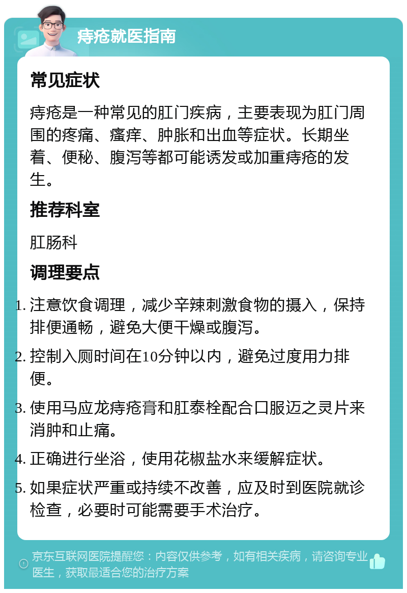 痔疮就医指南 常见症状 痔疮是一种常见的肛门疾病，主要表现为肛门周围的疼痛、瘙痒、肿胀和出血等症状。长期坐着、便秘、腹泻等都可能诱发或加重痔疮的发生。 推荐科室 肛肠科 调理要点 注意饮食调理，减少辛辣刺激食物的摄入，保持排便通畅，避免大便干燥或腹泻。 控制入厕时间在10分钟以内，避免过度用力排便。 使用马应龙痔疮膏和肛泰栓配合口服迈之灵片来消肿和止痛。 正确进行坐浴，使用花椒盐水来缓解症状。 如果症状严重或持续不改善，应及时到医院就诊检查，必要时可能需要手术治疗。