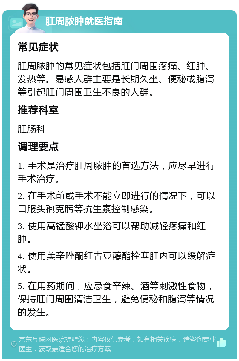 肛周脓肿就医指南 常见症状 肛周脓肿的常见症状包括肛门周围疼痛、红肿、发热等。易感人群主要是长期久坐、便秘或腹泻等引起肛门周围卫生不良的人群。 推荐科室 肛肠科 调理要点 1. 手术是治疗肛周脓肿的首选方法，应尽早进行手术治疗。 2. 在手术前或手术不能立即进行的情况下，可以口服头孢克肟等抗生素控制感染。 3. 使用高锰酸钾水坐浴可以帮助减轻疼痛和红肿。 4. 使用美辛唑酮红古豆醇酯栓塞肛内可以缓解症状。 5. 在用药期间，应忌食辛辣、酒等刺激性食物，保持肛门周围清洁卫生，避免便秘和腹泻等情况的发生。