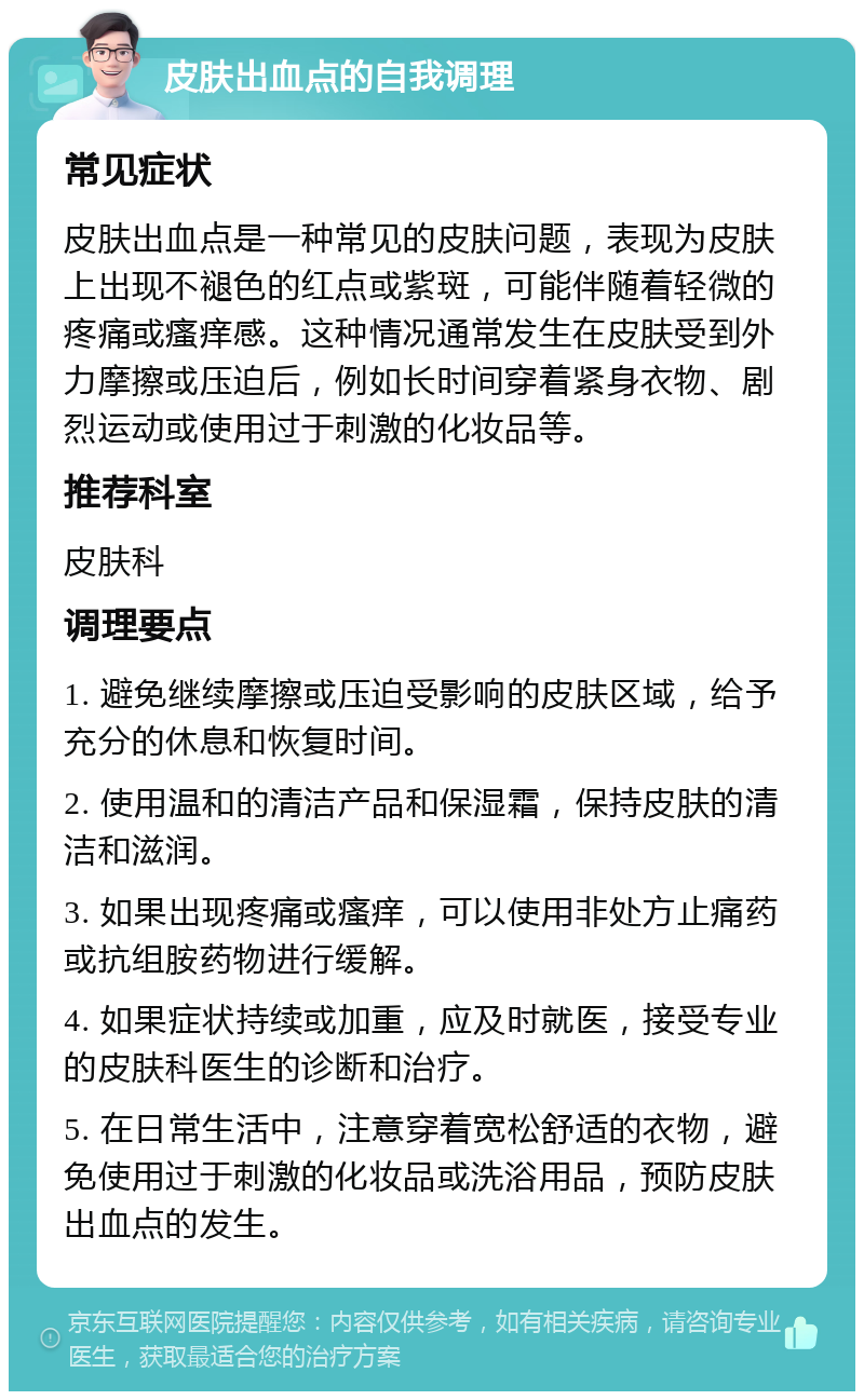 皮肤出血点的自我调理 常见症状 皮肤出血点是一种常见的皮肤问题，表现为皮肤上出现不褪色的红点或紫斑，可能伴随着轻微的疼痛或瘙痒感。这种情况通常发生在皮肤受到外力摩擦或压迫后，例如长时间穿着紧身衣物、剧烈运动或使用过于刺激的化妆品等。 推荐科室 皮肤科 调理要点 1. 避免继续摩擦或压迫受影响的皮肤区域，给予充分的休息和恢复时间。 2. 使用温和的清洁产品和保湿霜，保持皮肤的清洁和滋润。 3. 如果出现疼痛或瘙痒，可以使用非处方止痛药或抗组胺药物进行缓解。 4. 如果症状持续或加重，应及时就医，接受专业的皮肤科医生的诊断和治疗。 5. 在日常生活中，注意穿着宽松舒适的衣物，避免使用过于刺激的化妆品或洗浴用品，预防皮肤出血点的发生。