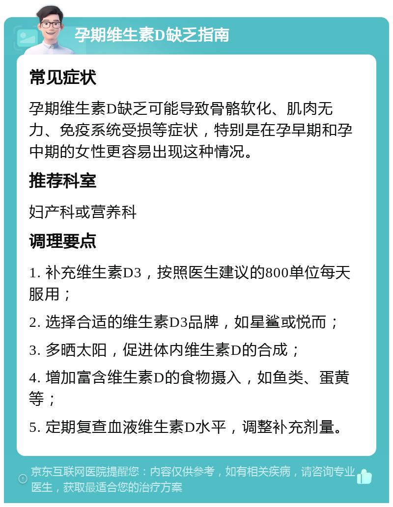 孕期维生素D缺乏指南 常见症状 孕期维生素D缺乏可能导致骨骼软化、肌肉无力、免疫系统受损等症状，特别是在孕早期和孕中期的女性更容易出现这种情况。 推荐科室 妇产科或营养科 调理要点 1. 补充维生素D3，按照医生建议的800单位每天服用； 2. 选择合适的维生素D3品牌，如星鲨或悦而； 3. 多晒太阳，促进体内维生素D的合成； 4. 增加富含维生素D的食物摄入，如鱼类、蛋黄等； 5. 定期复查血液维生素D水平，调整补充剂量。