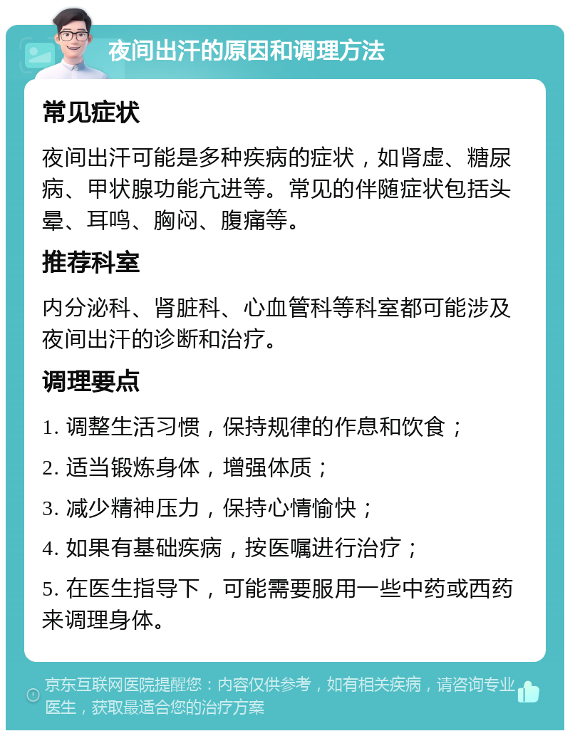 夜间出汗的原因和调理方法 常见症状 夜间出汗可能是多种疾病的症状，如肾虚、糖尿病、甲状腺功能亢进等。常见的伴随症状包括头晕、耳鸣、胸闷、腹痛等。 推荐科室 内分泌科、肾脏科、心血管科等科室都可能涉及夜间出汗的诊断和治疗。 调理要点 1. 调整生活习惯，保持规律的作息和饮食； 2. 适当锻炼身体，增强体质； 3. 减少精神压力，保持心情愉快； 4. 如果有基础疾病，按医嘱进行治疗； 5. 在医生指导下，可能需要服用一些中药或西药来调理身体。