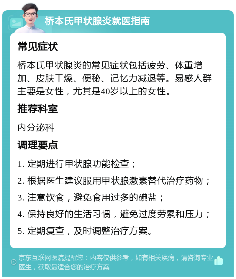 桥本氏甲状腺炎就医指南 常见症状 桥本氏甲状腺炎的常见症状包括疲劳、体重增加、皮肤干燥、便秘、记忆力减退等。易感人群主要是女性，尤其是40岁以上的女性。 推荐科室 内分泌科 调理要点 1. 定期进行甲状腺功能检查； 2. 根据医生建议服用甲状腺激素替代治疗药物； 3. 注意饮食，避免食用过多的碘盐； 4. 保持良好的生活习惯，避免过度劳累和压力； 5. 定期复查，及时调整治疗方案。