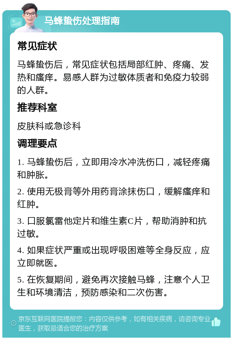 马蜂蛰伤处理指南 常见症状 马蜂蛰伤后，常见症状包括局部红肿、疼痛、发热和瘙痒。易感人群为过敏体质者和免疫力较弱的人群。 推荐科室 皮肤科或急诊科 调理要点 1. 马蜂蛰伤后，立即用冷水冲洗伤口，减轻疼痛和肿胀。 2. 使用无极膏等外用药膏涂抹伤口，缓解瘙痒和红肿。 3. 口服氯雷他定片和维生素C片，帮助消肿和抗过敏。 4. 如果症状严重或出现呼吸困难等全身反应，应立即就医。 5. 在恢复期间，避免再次接触马蜂，注意个人卫生和环境清洁，预防感染和二次伤害。