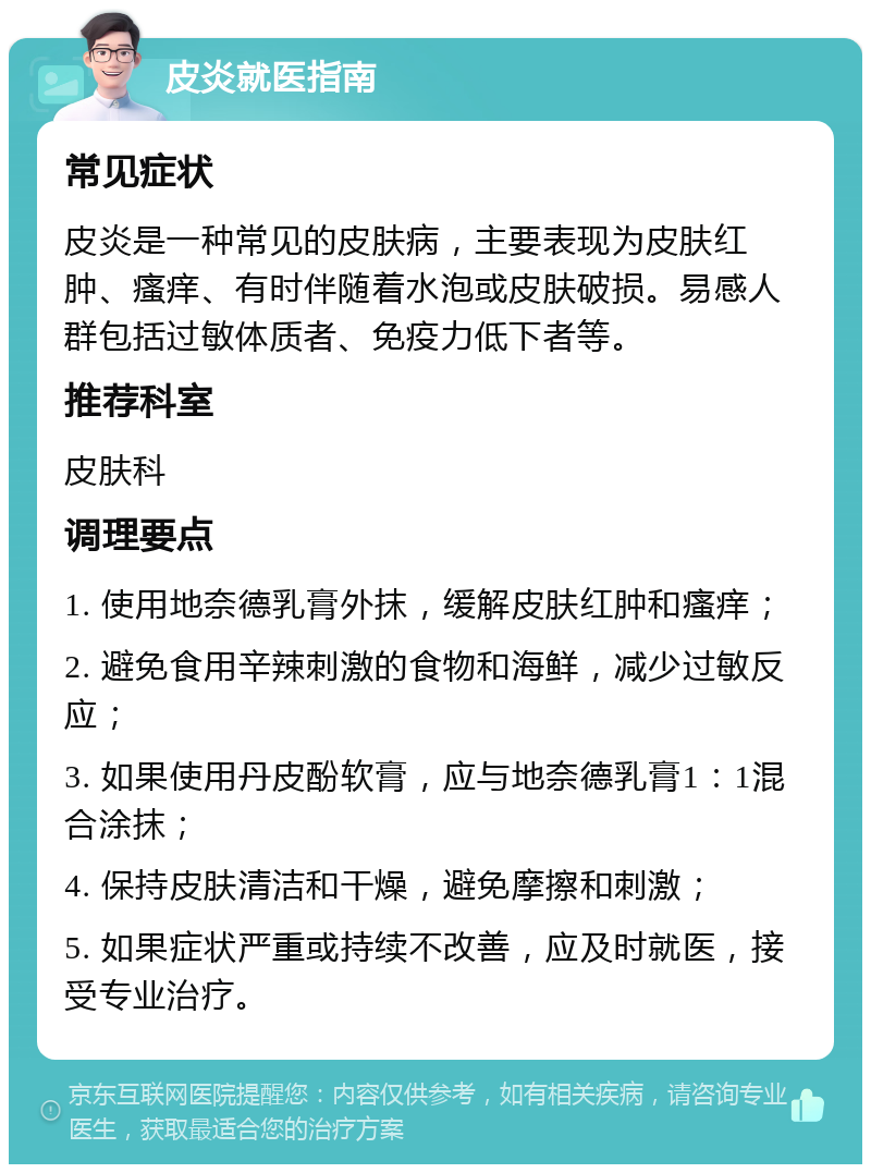 皮炎就医指南 常见症状 皮炎是一种常见的皮肤病，主要表现为皮肤红肿、瘙痒、有时伴随着水泡或皮肤破损。易感人群包括过敏体质者、免疫力低下者等。 推荐科室 皮肤科 调理要点 1. 使用地奈德乳膏外抹，缓解皮肤红肿和瘙痒； 2. 避免食用辛辣刺激的食物和海鲜，减少过敏反应； 3. 如果使用丹皮酚软膏，应与地奈德乳膏1：1混合涂抹； 4. 保持皮肤清洁和干燥，避免摩擦和刺激； 5. 如果症状严重或持续不改善，应及时就医，接受专业治疗。