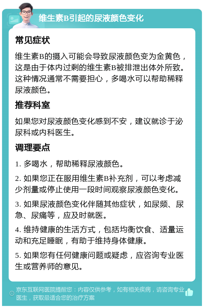 维生素B引起的尿液颜色变化 常见症状 维生素B的摄入可能会导致尿液颜色变为金黄色，这是由于体内过剩的维生素B被排泄出体外所致。这种情况通常不需要担心，多喝水可以帮助稀释尿液颜色。 推荐科室 如果您对尿液颜色变化感到不安，建议就诊于泌尿科或内科医生。 调理要点 1. 多喝水，帮助稀释尿液颜色。 2. 如果您正在服用维生素B补充剂，可以考虑减少剂量或停止使用一段时间观察尿液颜色变化。 3. 如果尿液颜色变化伴随其他症状，如尿频、尿急、尿痛等，应及时就医。 4. 维持健康的生活方式，包括均衡饮食、适量运动和充足睡眠，有助于维持身体健康。 5. 如果您有任何健康问题或疑虑，应咨询专业医生或营养师的意见。