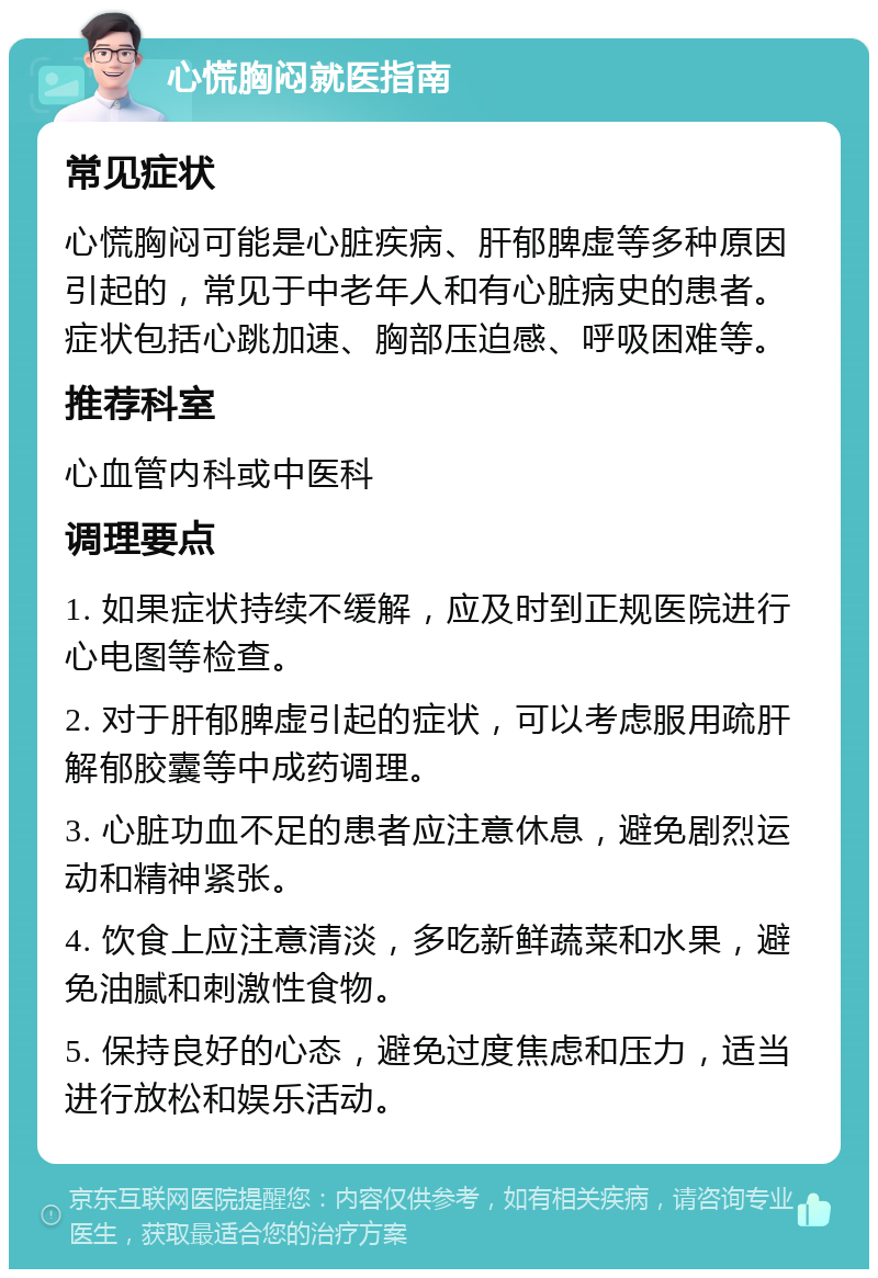 心慌胸闷就医指南 常见症状 心慌胸闷可能是心脏疾病、肝郁脾虚等多种原因引起的，常见于中老年人和有心脏病史的患者。症状包括心跳加速、胸部压迫感、呼吸困难等。 推荐科室 心血管内科或中医科 调理要点 1. 如果症状持续不缓解，应及时到正规医院进行心电图等检查。 2. 对于肝郁脾虚引起的症状，可以考虑服用疏肝解郁胶囊等中成药调理。 3. 心脏功血不足的患者应注意休息，避免剧烈运动和精神紧张。 4. 饮食上应注意清淡，多吃新鲜蔬菜和水果，避免油腻和刺激性食物。 5. 保持良好的心态，避免过度焦虑和压力，适当进行放松和娱乐活动。