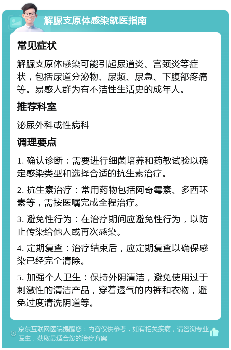 解脲支原体感染就医指南 常见症状 解脲支原体感染可能引起尿道炎、宫颈炎等症状，包括尿道分泌物、尿频、尿急、下腹部疼痛等。易感人群为有不洁性生活史的成年人。 推荐科室 泌尿外科或性病科 调理要点 1. 确认诊断：需要进行细菌培养和药敏试验以确定感染类型和选择合适的抗生素治疗。 2. 抗生素治疗：常用药物包括阿奇霉素、多西环素等，需按医嘱完成全程治疗。 3. 避免性行为：在治疗期间应避免性行为，以防止传染给他人或再次感染。 4. 定期复查：治疗结束后，应定期复查以确保感染已经完全清除。 5. 加强个人卫生：保持外阴清洁，避免使用过于刺激性的清洁产品，穿着透气的内裤和衣物，避免过度清洗阴道等。